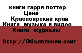 книги гарри поттер › Цена ­ 500 - Красноярский край Книги, музыка и видео » Книги, журналы   